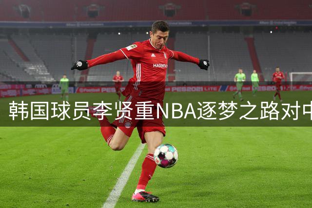 韩国球员李贤重NBA逐梦之路对中国球员的启示